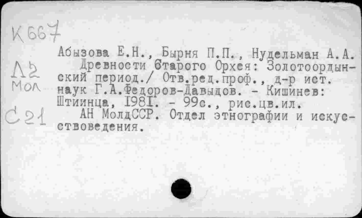 ﻿Абызова Е.Н., Бырня П.П., Нудельман А.А.
Древности Старого Орхея: Золотоордынский период./ Отв.ред.проф., д-р ист. наук Г.А.Федоров-Давыдов. - Кишинев: Штиинца, 1981. - 99с., рис.цв.ил.
АН МолдССР. Отдел этнографии и искусствоведения.